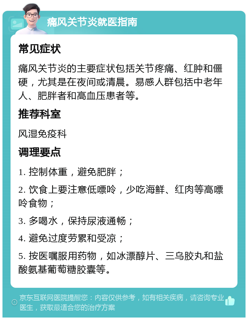 痛风关节炎就医指南 常见症状 痛风关节炎的主要症状包括关节疼痛、红肿和僵硬，尤其是在夜间或清晨。易感人群包括中老年人、肥胖者和高血压患者等。 推荐科室 风湿免疫科 调理要点 1. 控制体重，避免肥胖； 2. 饮食上要注意低嘌呤，少吃海鲜、红肉等高嘌呤食物； 3. 多喝水，保持尿液通畅； 4. 避免过度劳累和受凉； 5. 按医嘱服用药物，如冰漂醇片、三乌胶丸和盐酸氨基葡萄糖胶囊等。