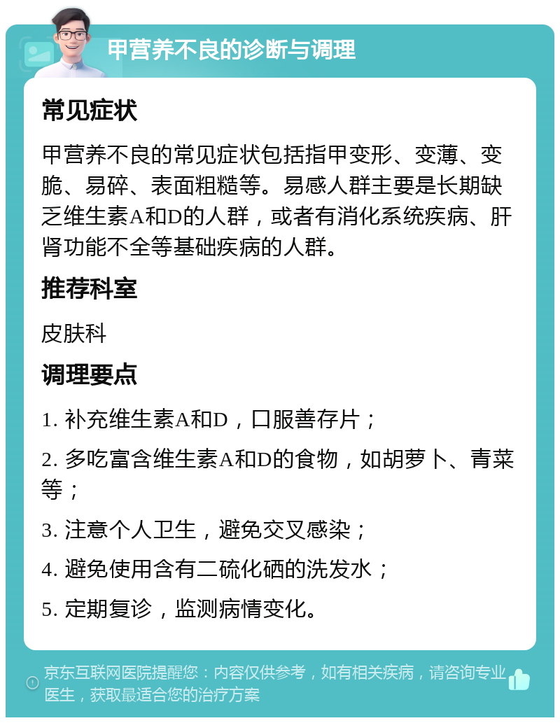 甲营养不良的诊断与调理 常见症状 甲营养不良的常见症状包括指甲变形、变薄、变脆、易碎、表面粗糙等。易感人群主要是长期缺乏维生素A和D的人群，或者有消化系统疾病、肝肾功能不全等基础疾病的人群。 推荐科室 皮肤科 调理要点 1. 补充维生素A和D，口服善存片； 2. 多吃富含维生素A和D的食物，如胡萝卜、青菜等； 3. 注意个人卫生，避免交叉感染； 4. 避免使用含有二硫化硒的洗发水； 5. 定期复诊，监测病情变化。