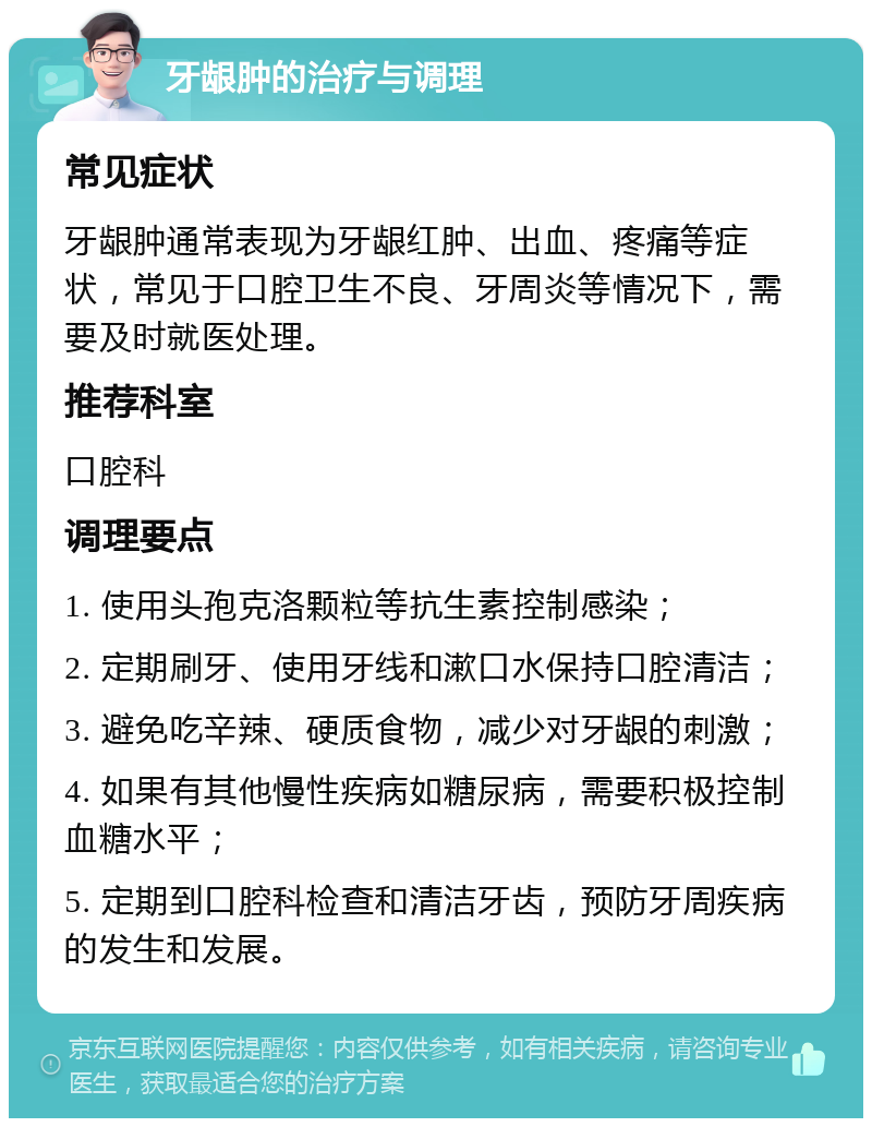 牙龈肿的治疗与调理 常见症状 牙龈肿通常表现为牙龈红肿、出血、疼痛等症状，常见于口腔卫生不良、牙周炎等情况下，需要及时就医处理。 推荐科室 口腔科 调理要点 1. 使用头孢克洛颗粒等抗生素控制感染； 2. 定期刷牙、使用牙线和漱口水保持口腔清洁； 3. 避免吃辛辣、硬质食物，减少对牙龈的刺激； 4. 如果有其他慢性疾病如糖尿病，需要积极控制血糖水平； 5. 定期到口腔科检查和清洁牙齿，预防牙周疾病的发生和发展。