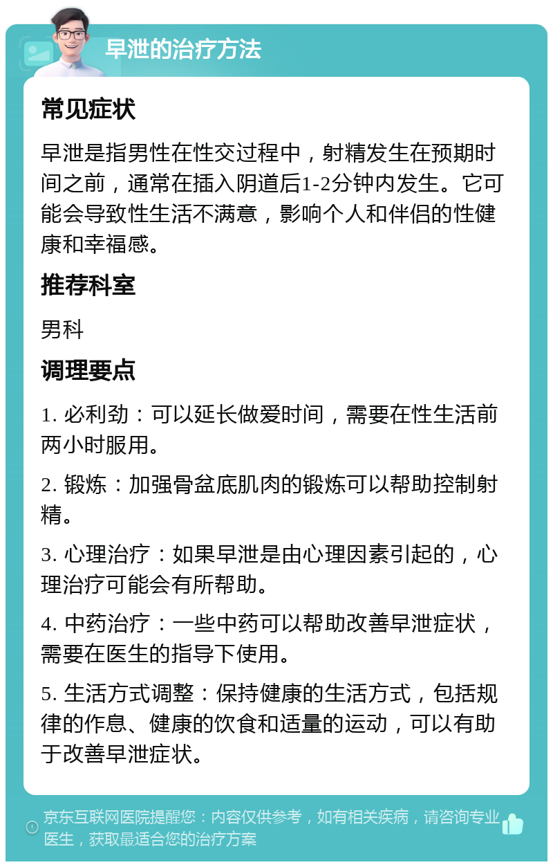 早泄的治疗方法 常见症状 早泄是指男性在性交过程中，射精发生在预期时间之前，通常在插入阴道后1-2分钟内发生。它可能会导致性生活不满意，影响个人和伴侣的性健康和幸福感。 推荐科室 男科 调理要点 1. 必利劲：可以延长做爱时间，需要在性生活前两小时服用。 2. 锻炼：加强骨盆底肌肉的锻炼可以帮助控制射精。 3. 心理治疗：如果早泄是由心理因素引起的，心理治疗可能会有所帮助。 4. 中药治疗：一些中药可以帮助改善早泄症状，需要在医生的指导下使用。 5. 生活方式调整：保持健康的生活方式，包括规律的作息、健康的饮食和适量的运动，可以有助于改善早泄症状。