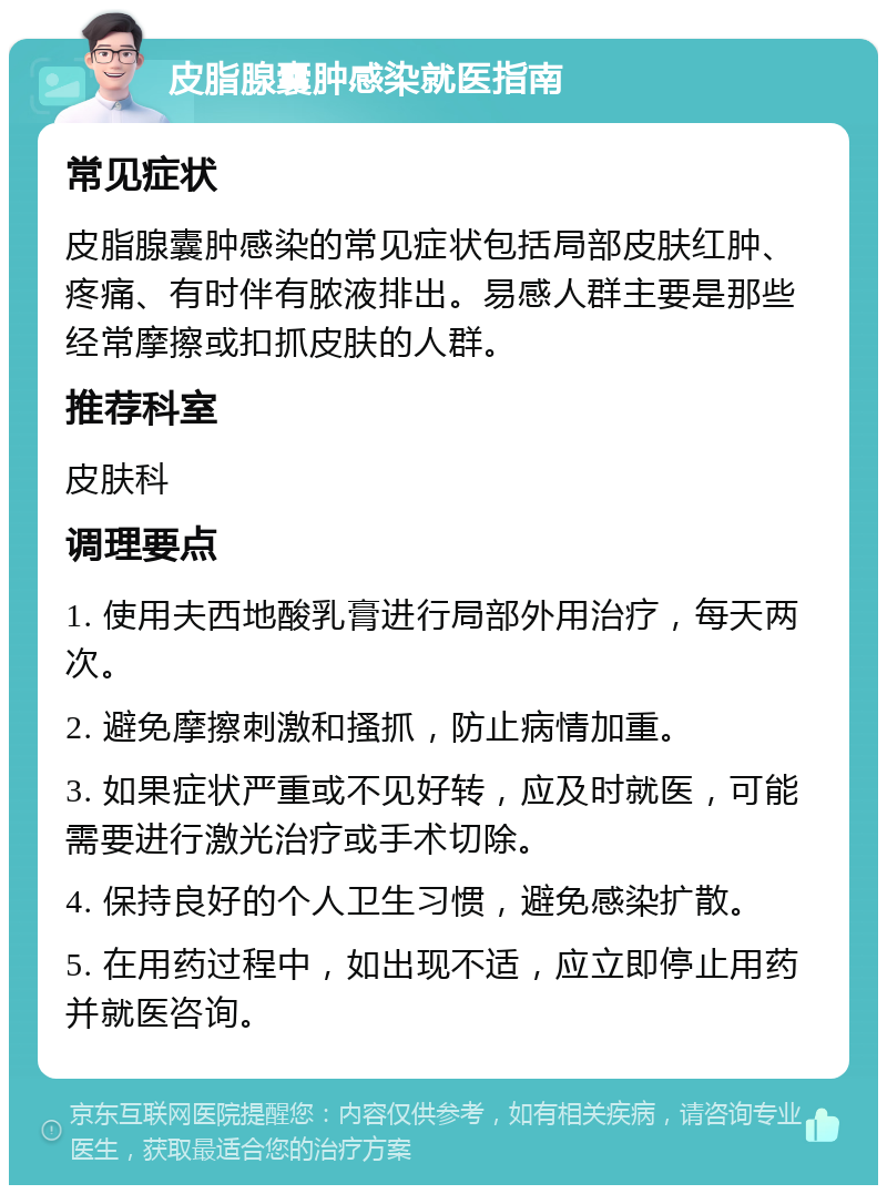 皮脂腺囊肿感染就医指南 常见症状 皮脂腺囊肿感染的常见症状包括局部皮肤红肿、疼痛、有时伴有脓液排出。易感人群主要是那些经常摩擦或扣抓皮肤的人群。 推荐科室 皮肤科 调理要点 1. 使用夫西地酸乳膏进行局部外用治疗，每天两次。 2. 避免摩擦刺激和搔抓，防止病情加重。 3. 如果症状严重或不见好转，应及时就医，可能需要进行激光治疗或手术切除。 4. 保持良好的个人卫生习惯，避免感染扩散。 5. 在用药过程中，如出现不适，应立即停止用药并就医咨询。