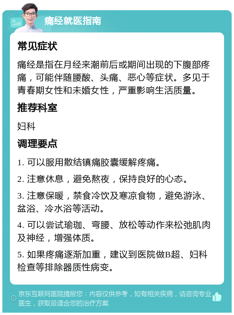 痛经就医指南 常见症状 痛经是指在月经来潮前后或期间出现的下腹部疼痛，可能伴随腰酸、头痛、恶心等症状。多见于青春期女性和未婚女性，严重影响生活质量。 推荐科室 妇科 调理要点 1. 可以服用散结镇痛胶囊缓解疼痛。 2. 注意休息，避免熬夜，保持良好的心态。 3. 注意保暖，禁食冷饮及寒凉食物，避免游泳、盆浴、冷水浴等活动。 4. 可以尝试瑜珈、弯腰、放松等动作来松弛肌肉及神经，增强体质。 5. 如果疼痛逐渐加重，建议到医院做B超、妇科检查等排除器质性病变。