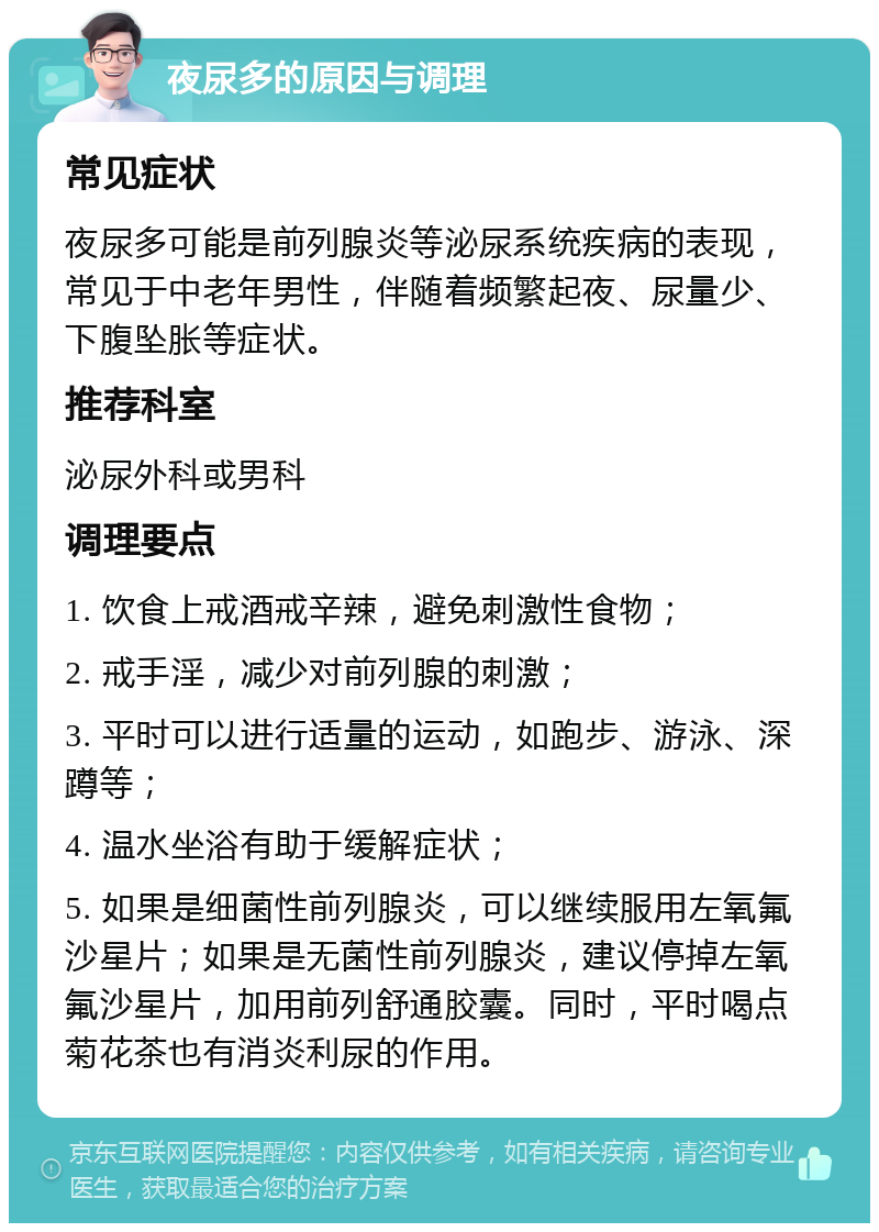 夜尿多的原因与调理 常见症状 夜尿多可能是前列腺炎等泌尿系统疾病的表现，常见于中老年男性，伴随着频繁起夜、尿量少、下腹坠胀等症状。 推荐科室 泌尿外科或男科 调理要点 1. 饮食上戒酒戒辛辣，避免刺激性食物； 2. 戒手淫，减少对前列腺的刺激； 3. 平时可以进行适量的运动，如跑步、游泳、深蹲等； 4. 温水坐浴有助于缓解症状； 5. 如果是细菌性前列腺炎，可以继续服用左氧氟沙星片；如果是无菌性前列腺炎，建议停掉左氧氟沙星片，加用前列舒通胶囊。同时，平时喝点菊花茶也有消炎利尿的作用。