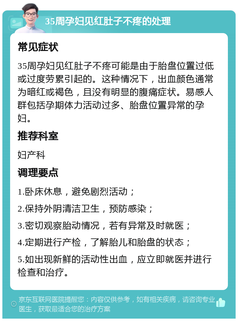 35周孕妇见红肚子不疼的处理 常见症状 35周孕妇见红肚子不疼可能是由于胎盘位置过低或过度劳累引起的。这种情况下，出血颜色通常为暗红或褐色，且没有明显的腹痛症状。易感人群包括孕期体力活动过多、胎盘位置异常的孕妇。 推荐科室 妇产科 调理要点 1.卧床休息，避免剧烈活动； 2.保持外阴清洁卫生，预防感染； 3.密切观察胎动情况，若有异常及时就医； 4.定期进行产检，了解胎儿和胎盘的状态； 5.如出现新鲜的活动性出血，应立即就医并进行检查和治疗。