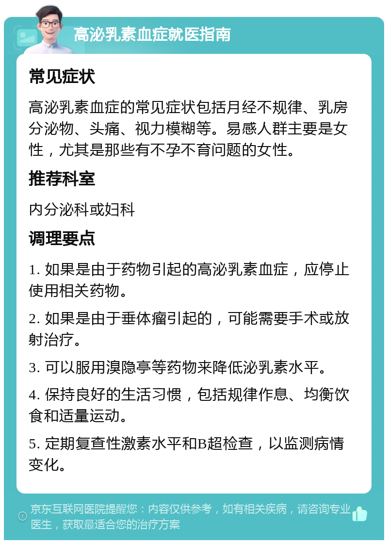 高泌乳素血症就医指南 常见症状 高泌乳素血症的常见症状包括月经不规律、乳房分泌物、头痛、视力模糊等。易感人群主要是女性，尤其是那些有不孕不育问题的女性。 推荐科室 内分泌科或妇科 调理要点 1. 如果是由于药物引起的高泌乳素血症，应停止使用相关药物。 2. 如果是由于垂体瘤引起的，可能需要手术或放射治疗。 3. 可以服用溴隐亭等药物来降低泌乳素水平。 4. 保持良好的生活习惯，包括规律作息、均衡饮食和适量运动。 5. 定期复查性激素水平和B超检查，以监测病情变化。