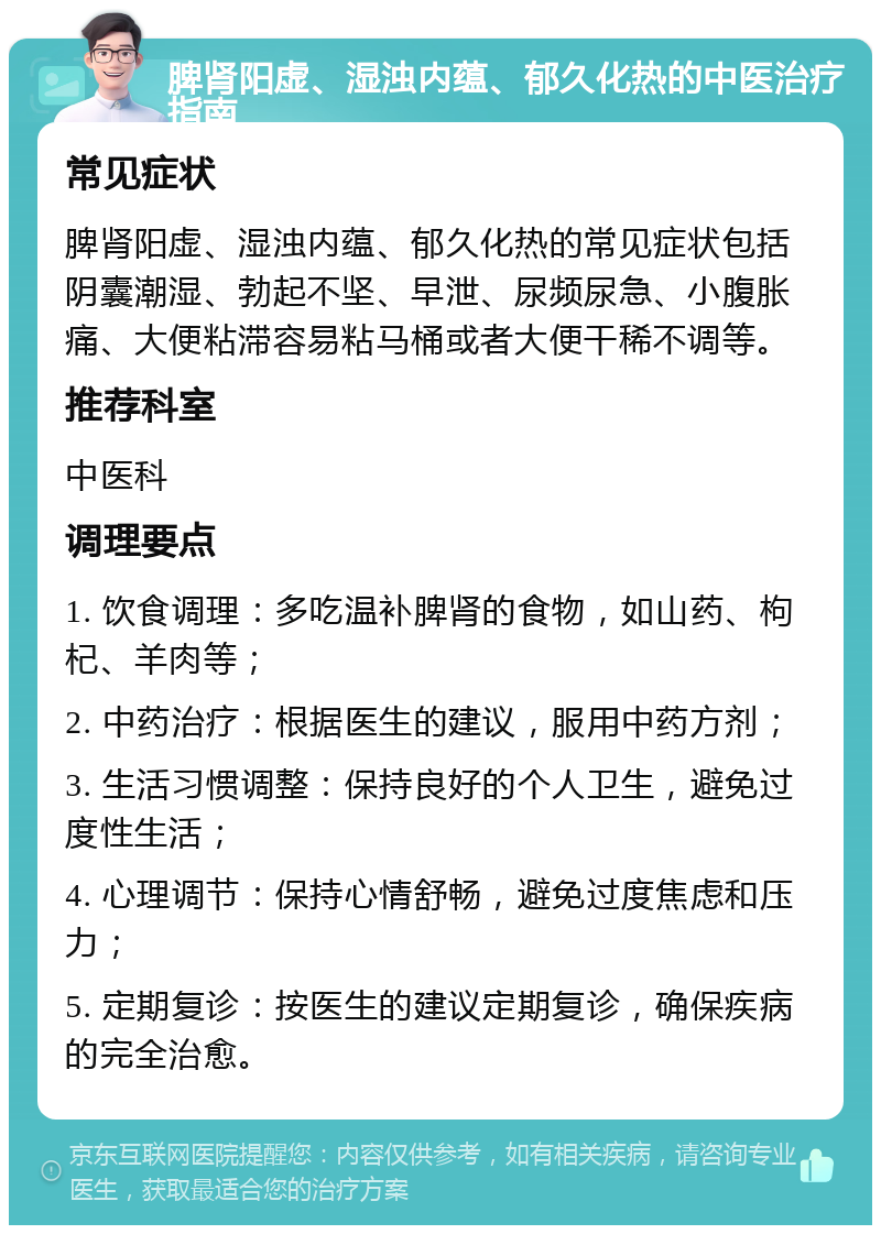 脾肾阳虚、湿浊内蕴、郁久化热的中医治疗指南 常见症状 脾肾阳虚、湿浊内蕴、郁久化热的常见症状包括阴囊潮湿、勃起不坚、早泄、尿频尿急、小腹胀痛、大便粘滞容易粘马桶或者大便干稀不调等。 推荐科室 中医科 调理要点 1. 饮食调理：多吃温补脾肾的食物，如山药、枸杞、羊肉等； 2. 中药治疗：根据医生的建议，服用中药方剂； 3. 生活习惯调整：保持良好的个人卫生，避免过度性生活； 4. 心理调节：保持心情舒畅，避免过度焦虑和压力； 5. 定期复诊：按医生的建议定期复诊，确保疾病的完全治愈。