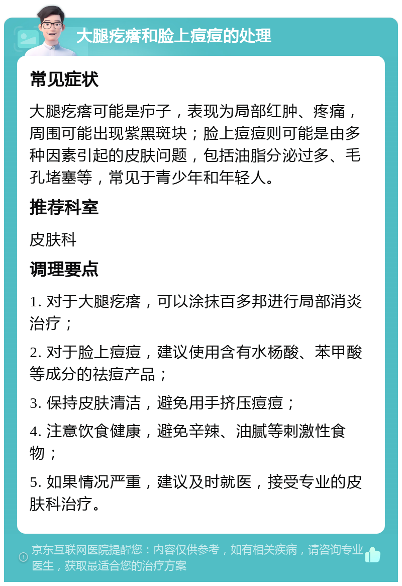 大腿疙瘩和脸上痘痘的处理 常见症状 大腿疙瘩可能是疖子，表现为局部红肿、疼痛，周围可能出现紫黑斑块；脸上痘痘则可能是由多种因素引起的皮肤问题，包括油脂分泌过多、毛孔堵塞等，常见于青少年和年轻人。 推荐科室 皮肤科 调理要点 1. 对于大腿疙瘩，可以涂抹百多邦进行局部消炎治疗； 2. 对于脸上痘痘，建议使用含有水杨酸、苯甲酸等成分的祛痘产品； 3. 保持皮肤清洁，避免用手挤压痘痘； 4. 注意饮食健康，避免辛辣、油腻等刺激性食物； 5. 如果情况严重，建议及时就医，接受专业的皮肤科治疗。