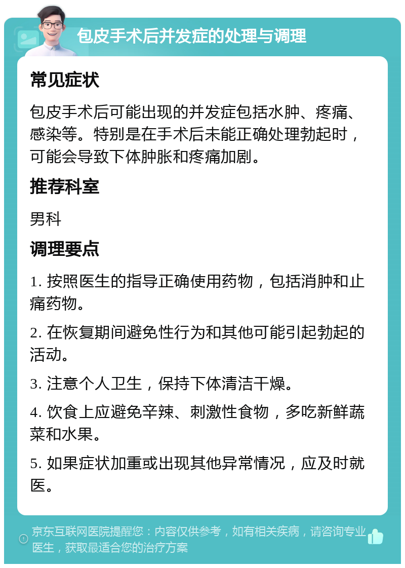 包皮手术后并发症的处理与调理 常见症状 包皮手术后可能出现的并发症包括水肿、疼痛、感染等。特别是在手术后未能正确处理勃起时，可能会导致下体肿胀和疼痛加剧。 推荐科室 男科 调理要点 1. 按照医生的指导正确使用药物，包括消肿和止痛药物。 2. 在恢复期间避免性行为和其他可能引起勃起的活动。 3. 注意个人卫生，保持下体清洁干燥。 4. 饮食上应避免辛辣、刺激性食物，多吃新鲜蔬菜和水果。 5. 如果症状加重或出现其他异常情况，应及时就医。