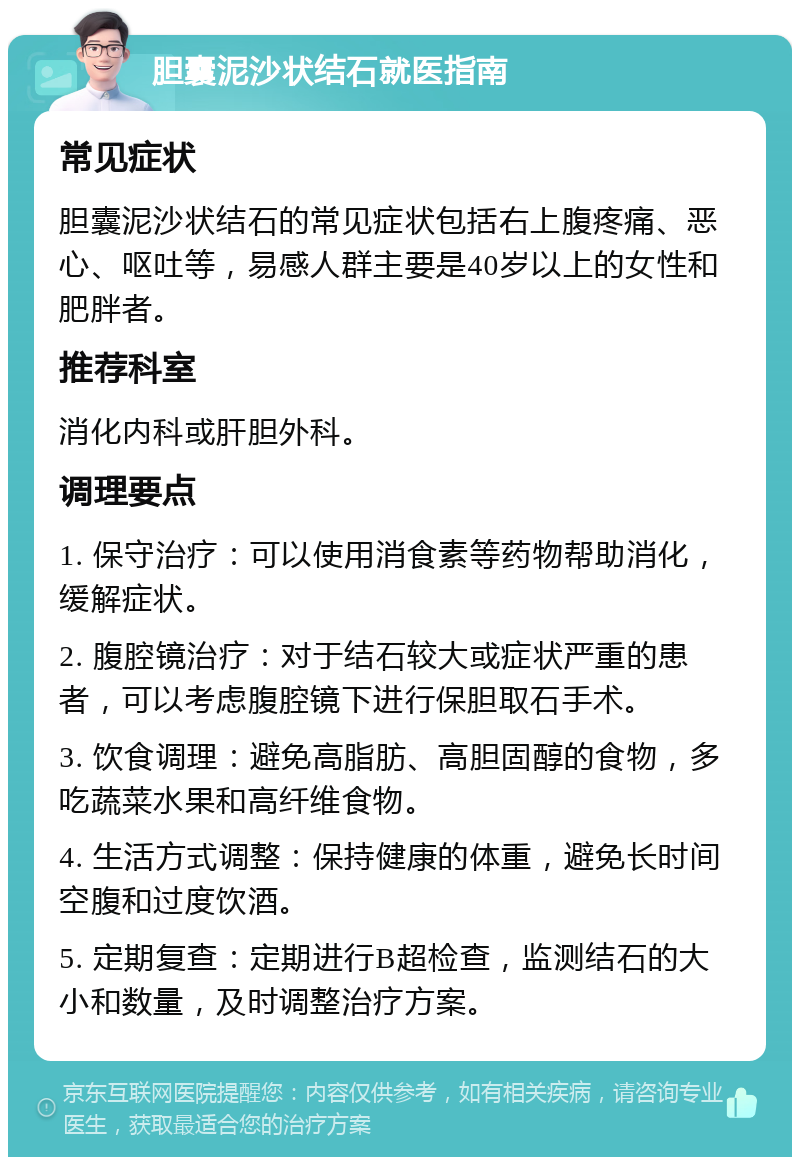 胆囊泥沙状结石就医指南 常见症状 胆囊泥沙状结石的常见症状包括右上腹疼痛、恶心、呕吐等，易感人群主要是40岁以上的女性和肥胖者。 推荐科室 消化内科或肝胆外科。 调理要点 1. 保守治疗：可以使用消食素等药物帮助消化，缓解症状。 2. 腹腔镜治疗：对于结石较大或症状严重的患者，可以考虑腹腔镜下进行保胆取石手术。 3. 饮食调理：避免高脂肪、高胆固醇的食物，多吃蔬菜水果和高纤维食物。 4. 生活方式调整：保持健康的体重，避免长时间空腹和过度饮酒。 5. 定期复查：定期进行B超检查，监测结石的大小和数量，及时调整治疗方案。