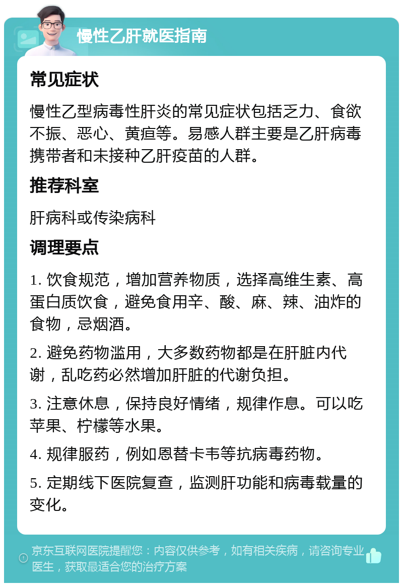 慢性乙肝就医指南 常见症状 慢性乙型病毒性肝炎的常见症状包括乏力、食欲不振、恶心、黄疸等。易感人群主要是乙肝病毒携带者和未接种乙肝疫苗的人群。 推荐科室 肝病科或传染病科 调理要点 1. 饮食规范，增加营养物质，选择高维生素、高蛋白质饮食，避免食用辛、酸、麻、辣、油炸的食物，忌烟酒。 2. 避免药物滥用，大多数药物都是在肝脏内代谢，乱吃药必然增加肝脏的代谢负担。 3. 注意休息，保持良好情绪，规律作息。可以吃苹果、柠檬等水果。 4. 规律服药，例如恩替卡韦等抗病毒药物。 5. 定期线下医院复查，监测肝功能和病毒载量的变化。