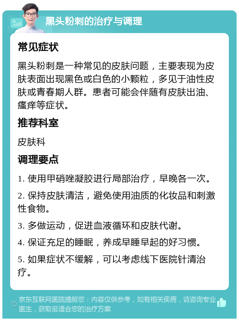 黑头粉刺的治疗与调理 常见症状 黑头粉刺是一种常见的皮肤问题，主要表现为皮肤表面出现黑色或白色的小颗粒，多见于油性皮肤或青春期人群。患者可能会伴随有皮肤出油、瘙痒等症状。 推荐科室 皮肤科 调理要点 1. 使用甲硝唑凝胶进行局部治疗，早晚各一次。 2. 保持皮肤清洁，避免使用油质的化妆品和刺激性食物。 3. 多做运动，促进血液循环和皮肤代谢。 4. 保证充足的睡眠，养成早睡早起的好习惯。 5. 如果症状不缓解，可以考虑线下医院针清治疗。