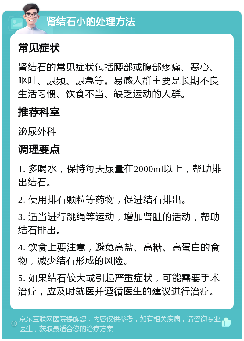 肾结石小的处理方法 常见症状 肾结石的常见症状包括腰部或腹部疼痛、恶心、呕吐、尿频、尿急等。易感人群主要是长期不良生活习惯、饮食不当、缺乏运动的人群。 推荐科室 泌尿外科 调理要点 1. 多喝水，保持每天尿量在2000ml以上，帮助排出结石。 2. 使用排石颗粒等药物，促进结石排出。 3. 适当进行跳绳等运动，增加肾脏的活动，帮助结石排出。 4. 饮食上要注意，避免高盐、高糖、高蛋白的食物，减少结石形成的风险。 5. 如果结石较大或引起严重症状，可能需要手术治疗，应及时就医并遵循医生的建议进行治疗。