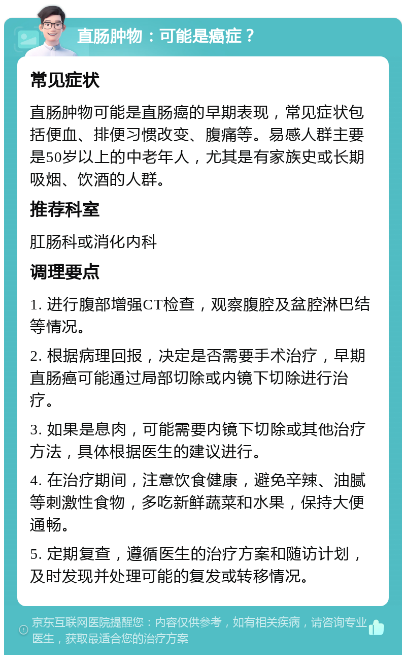 直肠肿物：可能是癌症？ 常见症状 直肠肿物可能是直肠癌的早期表现，常见症状包括便血、排便习惯改变、腹痛等。易感人群主要是50岁以上的中老年人，尤其是有家族史或长期吸烟、饮酒的人群。 推荐科室 肛肠科或消化内科 调理要点 1. 进行腹部增强CT检查，观察腹腔及盆腔淋巴结等情况。 2. 根据病理回报，决定是否需要手术治疗，早期直肠癌可能通过局部切除或内镜下切除进行治疗。 3. 如果是息肉，可能需要内镜下切除或其他治疗方法，具体根据医生的建议进行。 4. 在治疗期间，注意饮食健康，避免辛辣、油腻等刺激性食物，多吃新鲜蔬菜和水果，保持大便通畅。 5. 定期复查，遵循医生的治疗方案和随访计划，及时发现并处理可能的复发或转移情况。