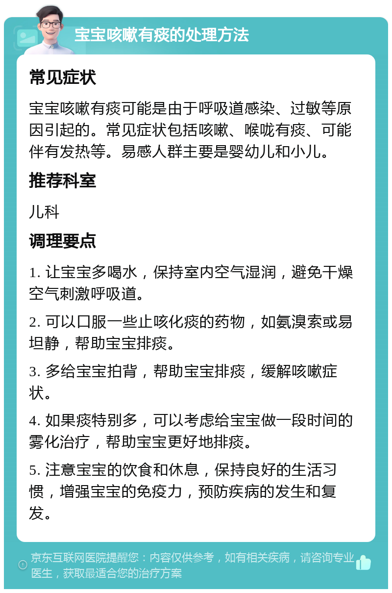 宝宝咳嗽有痰的处理方法 常见症状 宝宝咳嗽有痰可能是由于呼吸道感染、过敏等原因引起的。常见症状包括咳嗽、喉咙有痰、可能伴有发热等。易感人群主要是婴幼儿和小儿。 推荐科室 儿科 调理要点 1. 让宝宝多喝水，保持室内空气湿润，避免干燥空气刺激呼吸道。 2. 可以口服一些止咳化痰的药物，如氨溴索或易坦静，帮助宝宝排痰。 3. 多给宝宝拍背，帮助宝宝排痰，缓解咳嗽症状。 4. 如果痰特别多，可以考虑给宝宝做一段时间的雾化治疗，帮助宝宝更好地排痰。 5. 注意宝宝的饮食和休息，保持良好的生活习惯，增强宝宝的免疫力，预防疾病的发生和复发。