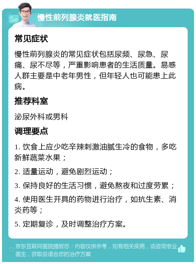 慢性前列腺炎就医指南 常见症状 慢性前列腺炎的常见症状包括尿频、尿急、尿痛、尿不尽等，严重影响患者的生活质量。易感人群主要是中老年男性，但年轻人也可能患上此病。 推荐科室 泌尿外科或男科 调理要点 1. 饮食上应少吃辛辣刺激油腻生冷的食物，多吃新鲜蔬菜水果； 2. 适量运动，避免剧烈运动； 3. 保持良好的生活习惯，避免熬夜和过度劳累； 4. 使用医生开具的药物进行治疗，如抗生素、消炎药等； 5. 定期复诊，及时调整治疗方案。