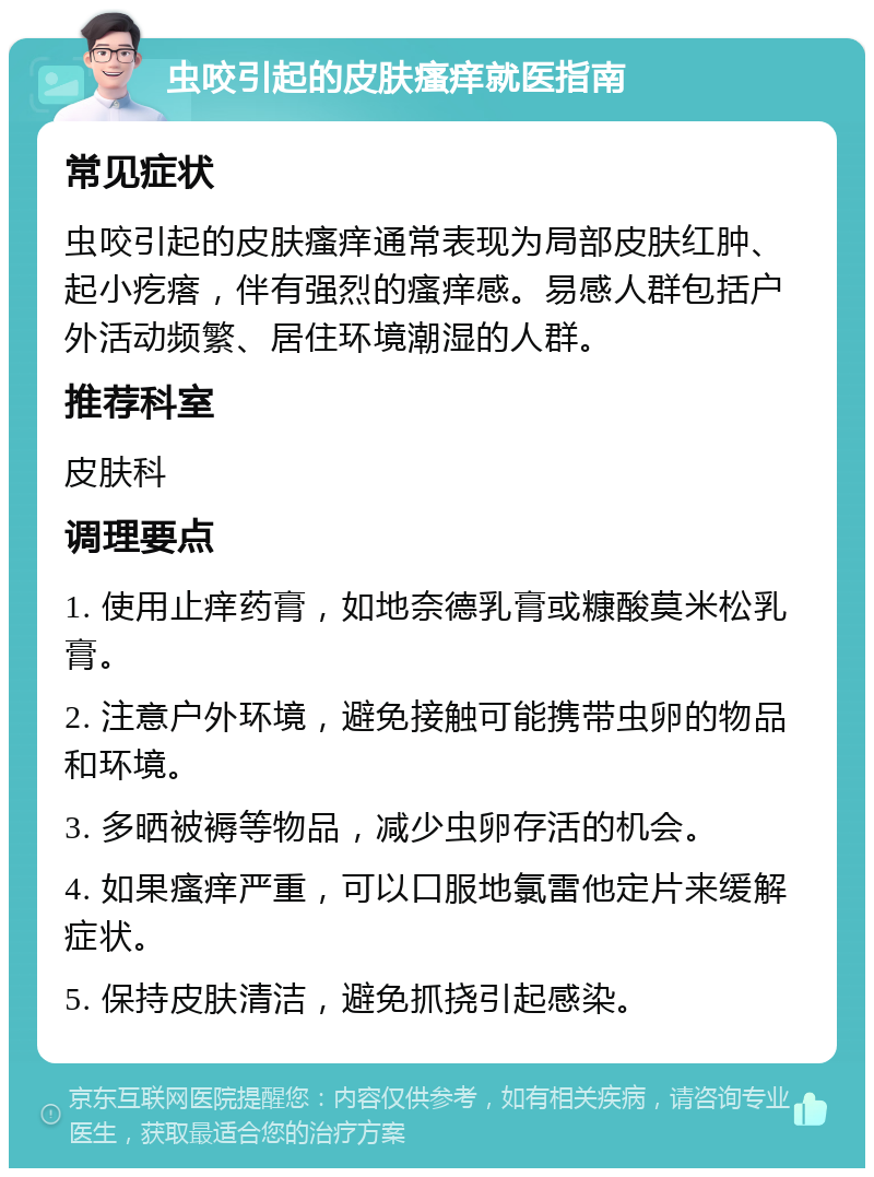 虫咬引起的皮肤瘙痒就医指南 常见症状 虫咬引起的皮肤瘙痒通常表现为局部皮肤红肿、起小疙瘩，伴有强烈的瘙痒感。易感人群包括户外活动频繁、居住环境潮湿的人群。 推荐科室 皮肤科 调理要点 1. 使用止痒药膏，如地奈德乳膏或糠酸莫米松乳膏。 2. 注意户外环境，避免接触可能携带虫卵的物品和环境。 3. 多晒被褥等物品，减少虫卵存活的机会。 4. 如果瘙痒严重，可以口服地氯雷他定片来缓解症状。 5. 保持皮肤清洁，避免抓挠引起感染。