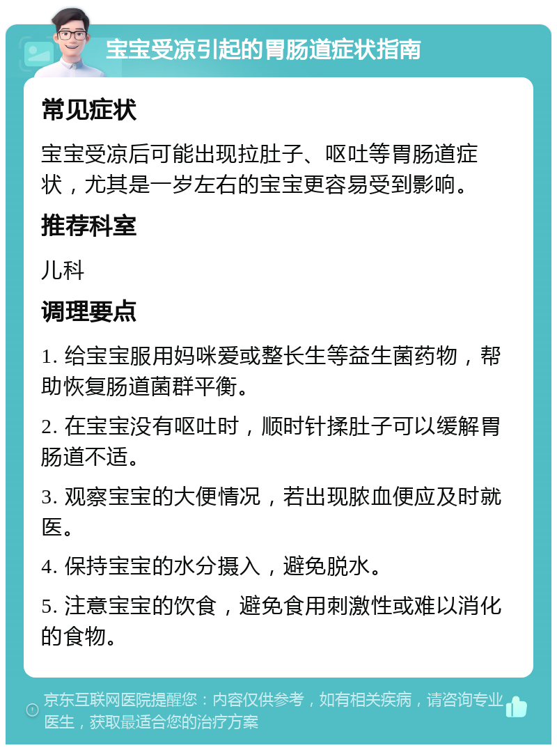 宝宝受凉引起的胃肠道症状指南 常见症状 宝宝受凉后可能出现拉肚子、呕吐等胃肠道症状，尤其是一岁左右的宝宝更容易受到影响。 推荐科室 儿科 调理要点 1. 给宝宝服用妈咪爱或整长生等益生菌药物，帮助恢复肠道菌群平衡。 2. 在宝宝没有呕吐时，顺时针揉肚子可以缓解胃肠道不适。 3. 观察宝宝的大便情况，若出现脓血便应及时就医。 4. 保持宝宝的水分摄入，避免脱水。 5. 注意宝宝的饮食，避免食用刺激性或难以消化的食物。