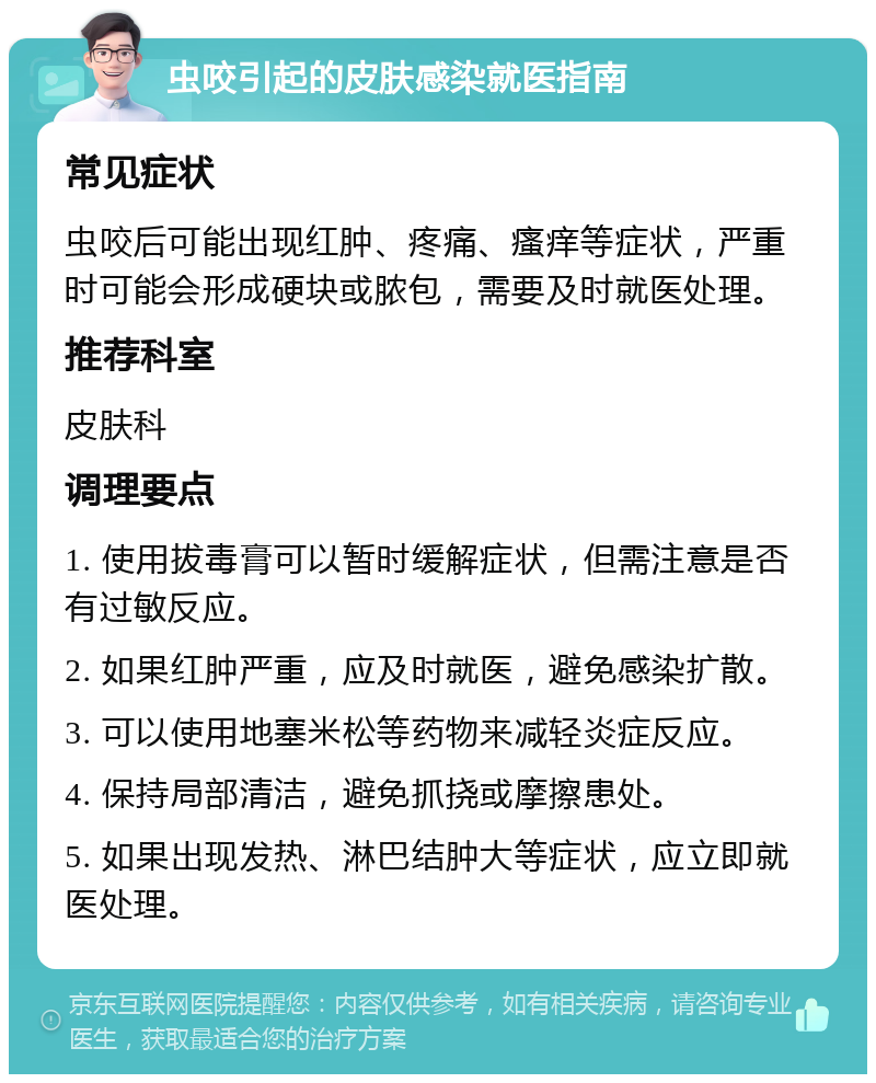 虫咬引起的皮肤感染就医指南 常见症状 虫咬后可能出现红肿、疼痛、瘙痒等症状，严重时可能会形成硬块或脓包，需要及时就医处理。 推荐科室 皮肤科 调理要点 1. 使用拔毒膏可以暂时缓解症状，但需注意是否有过敏反应。 2. 如果红肿严重，应及时就医，避免感染扩散。 3. 可以使用地塞米松等药物来减轻炎症反应。 4. 保持局部清洁，避免抓挠或摩擦患处。 5. 如果出现发热、淋巴结肿大等症状，应立即就医处理。