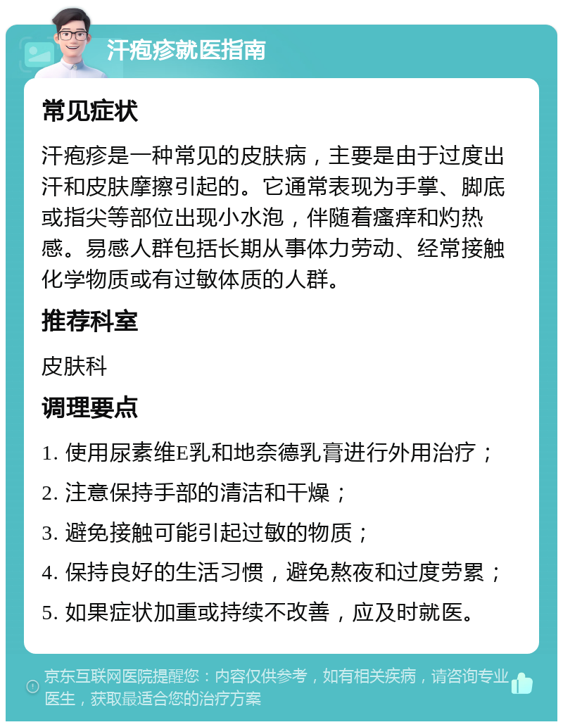 汗疱疹就医指南 常见症状 汗疱疹是一种常见的皮肤病，主要是由于过度出汗和皮肤摩擦引起的。它通常表现为手掌、脚底或指尖等部位出现小水泡，伴随着瘙痒和灼热感。易感人群包括长期从事体力劳动、经常接触化学物质或有过敏体质的人群。 推荐科室 皮肤科 调理要点 1. 使用尿素维E乳和地奈德乳膏进行外用治疗； 2. 注意保持手部的清洁和干燥； 3. 避免接触可能引起过敏的物质； 4. 保持良好的生活习惯，避免熬夜和过度劳累； 5. 如果症状加重或持续不改善，应及时就医。