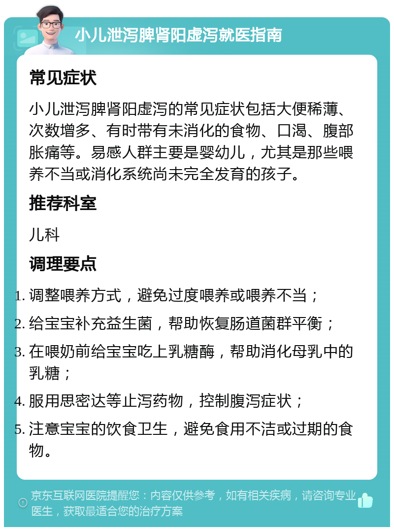 小儿泄泻脾肾阳虚泻就医指南 常见症状 小儿泄泻脾肾阳虚泻的常见症状包括大便稀薄、次数增多、有时带有未消化的食物、口渴、腹部胀痛等。易感人群主要是婴幼儿，尤其是那些喂养不当或消化系统尚未完全发育的孩子。 推荐科室 儿科 调理要点 调整喂养方式，避免过度喂养或喂养不当； 给宝宝补充益生菌，帮助恢复肠道菌群平衡； 在喂奶前给宝宝吃上乳糖酶，帮助消化母乳中的乳糖； 服用思密达等止泻药物，控制腹泻症状； 注意宝宝的饮食卫生，避免食用不洁或过期的食物。