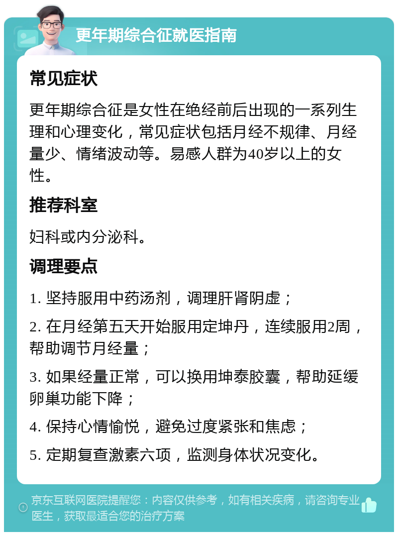 更年期综合征就医指南 常见症状 更年期综合征是女性在绝经前后出现的一系列生理和心理变化，常见症状包括月经不规律、月经量少、情绪波动等。易感人群为40岁以上的女性。 推荐科室 妇科或内分泌科。 调理要点 1. 坚持服用中药汤剂，调理肝肾阴虚； 2. 在月经第五天开始服用定坤丹，连续服用2周，帮助调节月经量； 3. 如果经量正常，可以换用坤泰胶囊，帮助延缓卵巢功能下降； 4. 保持心情愉悦，避免过度紧张和焦虑； 5. 定期复查激素六项，监测身体状况变化。