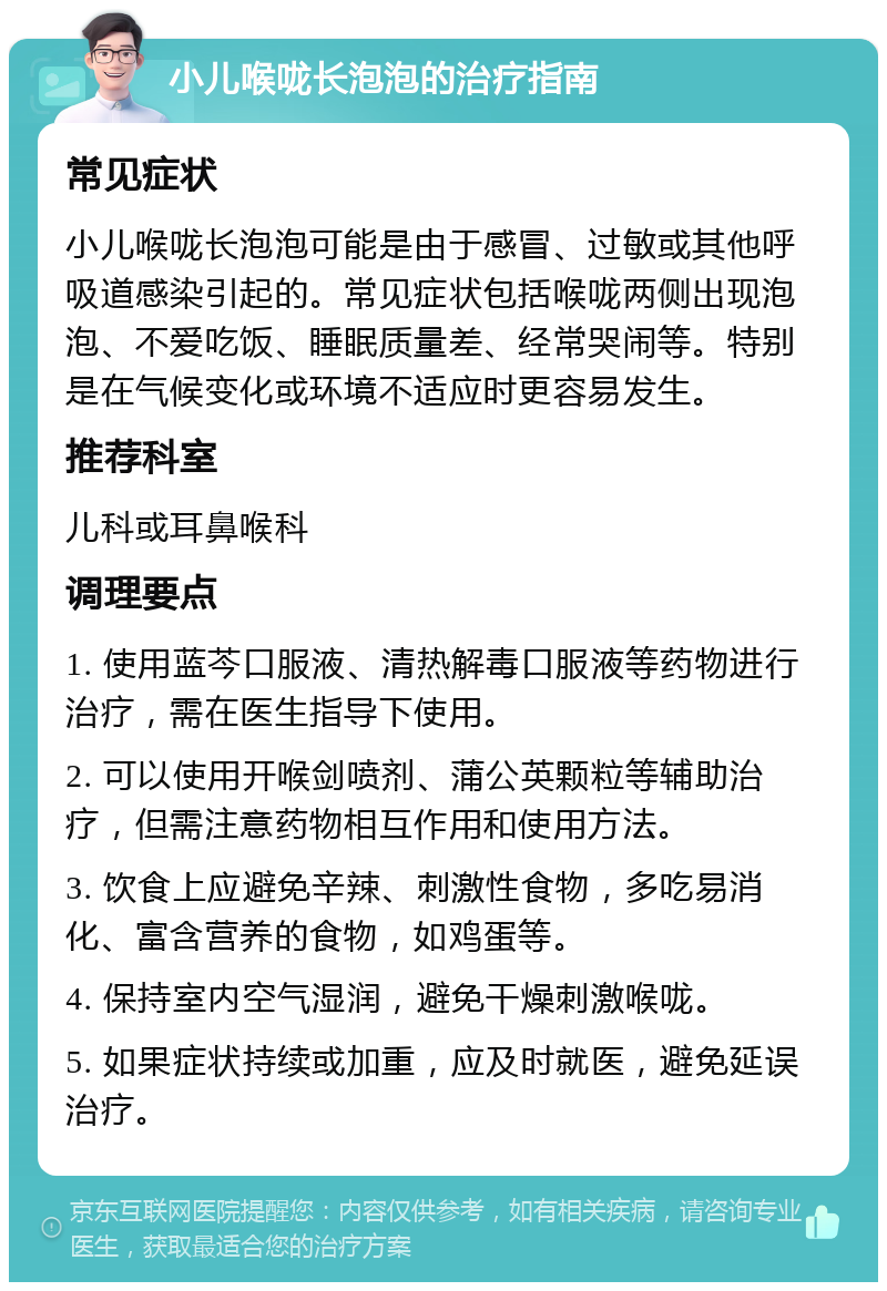 小儿喉咙长泡泡的治疗指南 常见症状 小儿喉咙长泡泡可能是由于感冒、过敏或其他呼吸道感染引起的。常见症状包括喉咙两侧出现泡泡、不爱吃饭、睡眠质量差、经常哭闹等。特别是在气候变化或环境不适应时更容易发生。 推荐科室 儿科或耳鼻喉科 调理要点 1. 使用蓝芩口服液、清热解毒口服液等药物进行治疗，需在医生指导下使用。 2. 可以使用开喉剑喷剂、蒲公英颗粒等辅助治疗，但需注意药物相互作用和使用方法。 3. 饮食上应避免辛辣、刺激性食物，多吃易消化、富含营养的食物，如鸡蛋等。 4. 保持室内空气湿润，避免干燥刺激喉咙。 5. 如果症状持续或加重，应及时就医，避免延误治疗。