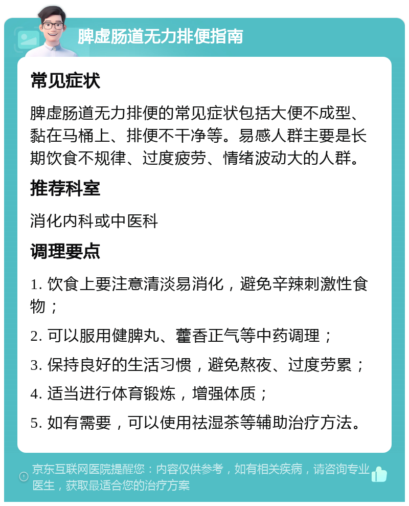 脾虚肠道无力排便指南 常见症状 脾虚肠道无力排便的常见症状包括大便不成型、黏在马桶上、排便不干净等。易感人群主要是长期饮食不规律、过度疲劳、情绪波动大的人群。 推荐科室 消化内科或中医科 调理要点 1. 饮食上要注意清淡易消化，避免辛辣刺激性食物； 2. 可以服用健脾丸、藿香正气等中药调理； 3. 保持良好的生活习惯，避免熬夜、过度劳累； 4. 适当进行体育锻炼，增强体质； 5. 如有需要，可以使用祛湿茶等辅助治疗方法。