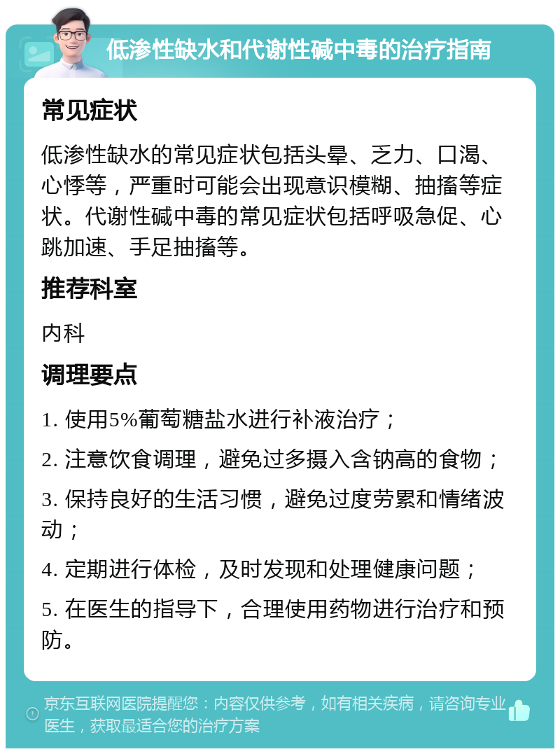 低渗性缺水和代谢性碱中毒的治疗指南 常见症状 低渗性缺水的常见症状包括头晕、乏力、口渴、心悸等，严重时可能会出现意识模糊、抽搐等症状。代谢性碱中毒的常见症状包括呼吸急促、心跳加速、手足抽搐等。 推荐科室 内科 调理要点 1. 使用5%葡萄糖盐水进行补液治疗； 2. 注意饮食调理，避免过多摄入含钠高的食物； 3. 保持良好的生活习惯，避免过度劳累和情绪波动； 4. 定期进行体检，及时发现和处理健康问题； 5. 在医生的指导下，合理使用药物进行治疗和预防。