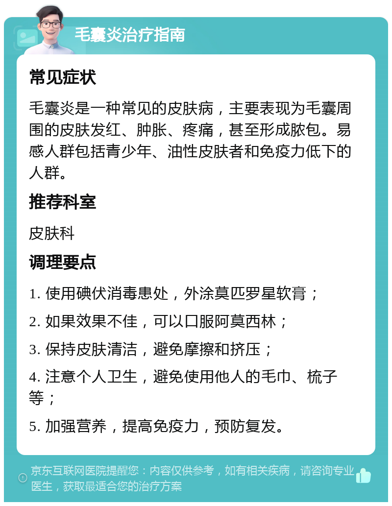 毛囊炎治疗指南 常见症状 毛囊炎是一种常见的皮肤病，主要表现为毛囊周围的皮肤发红、肿胀、疼痛，甚至形成脓包。易感人群包括青少年、油性皮肤者和免疫力低下的人群。 推荐科室 皮肤科 调理要点 1. 使用碘伏消毒患处，外涂莫匹罗星软膏； 2. 如果效果不佳，可以口服阿莫西林； 3. 保持皮肤清洁，避免摩擦和挤压； 4. 注意个人卫生，避免使用他人的毛巾、梳子等； 5. 加强营养，提高免疫力，预防复发。