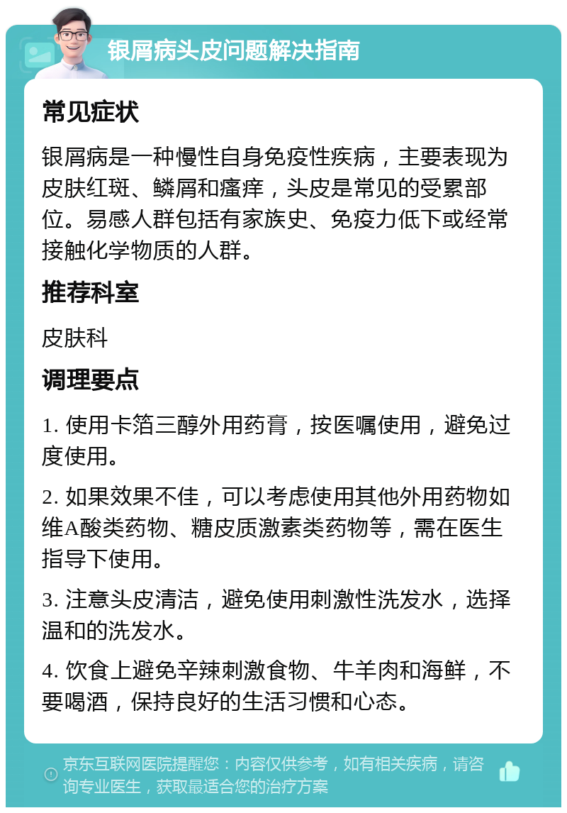 银屑病头皮问题解决指南 常见症状 银屑病是一种慢性自身免疫性疾病，主要表现为皮肤红斑、鳞屑和瘙痒，头皮是常见的受累部位。易感人群包括有家族史、免疫力低下或经常接触化学物质的人群。 推荐科室 皮肤科 调理要点 1. 使用卡箔三醇外用药膏，按医嘱使用，避免过度使用。 2. 如果效果不佳，可以考虑使用其他外用药物如维A酸类药物、糖皮质激素类药物等，需在医生指导下使用。 3. 注意头皮清洁，避免使用刺激性洗发水，选择温和的洗发水。 4. 饮食上避免辛辣刺激食物、牛羊肉和海鲜，不要喝酒，保持良好的生活习惯和心态。