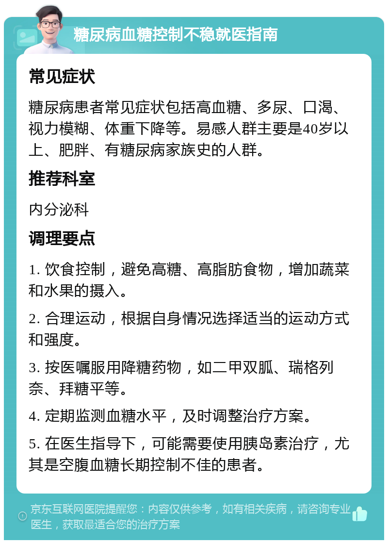 糖尿病血糖控制不稳就医指南 常见症状 糖尿病患者常见症状包括高血糖、多尿、口渴、视力模糊、体重下降等。易感人群主要是40岁以上、肥胖、有糖尿病家族史的人群。 推荐科室 内分泌科 调理要点 1. 饮食控制，避免高糖、高脂肪食物，增加蔬菜和水果的摄入。 2. 合理运动，根据自身情况选择适当的运动方式和强度。 3. 按医嘱服用降糖药物，如二甲双胍、瑞格列奈、拜糖平等。 4. 定期监测血糖水平，及时调整治疗方案。 5. 在医生指导下，可能需要使用胰岛素治疗，尤其是空腹血糖长期控制不佳的患者。