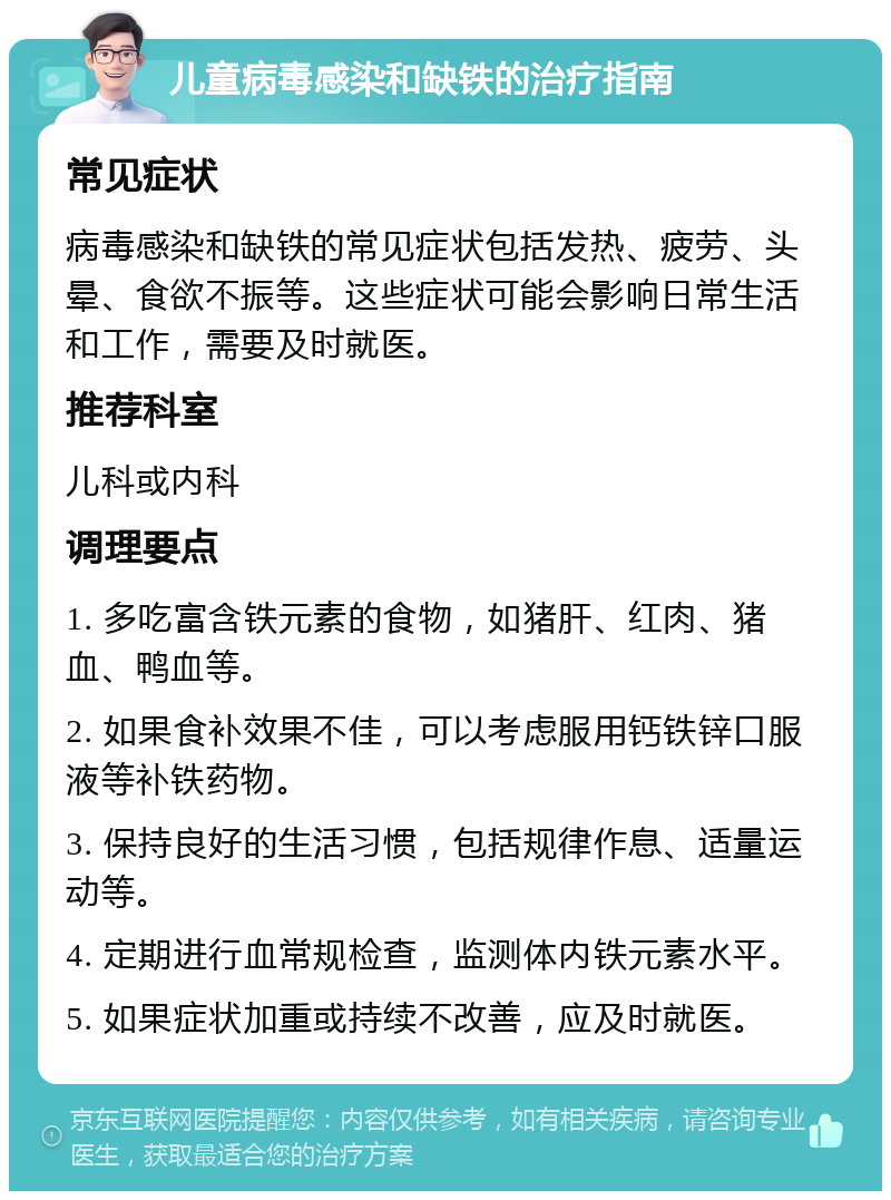 儿童病毒感染和缺铁的治疗指南 常见症状 病毒感染和缺铁的常见症状包括发热、疲劳、头晕、食欲不振等。这些症状可能会影响日常生活和工作，需要及时就医。 推荐科室 儿科或内科 调理要点 1. 多吃富含铁元素的食物，如猪肝、红肉、猪血、鸭血等。 2. 如果食补效果不佳，可以考虑服用钙铁锌口服液等补铁药物。 3. 保持良好的生活习惯，包括规律作息、适量运动等。 4. 定期进行血常规检查，监测体内铁元素水平。 5. 如果症状加重或持续不改善，应及时就医。