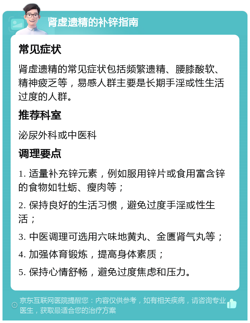 肾虚遗精的补锌指南 常见症状 肾虚遗精的常见症状包括频繁遗精、腰膝酸软、精神疲乏等，易感人群主要是长期手淫或性生活过度的人群。 推荐科室 泌尿外科或中医科 调理要点 1. 适量补充锌元素，例如服用锌片或食用富含锌的食物如牡蛎、瘦肉等； 2. 保持良好的生活习惯，避免过度手淫或性生活； 3. 中医调理可选用六味地黄丸、金匮肾气丸等； 4. 加强体育锻炼，提高身体素质； 5. 保持心情舒畅，避免过度焦虑和压力。