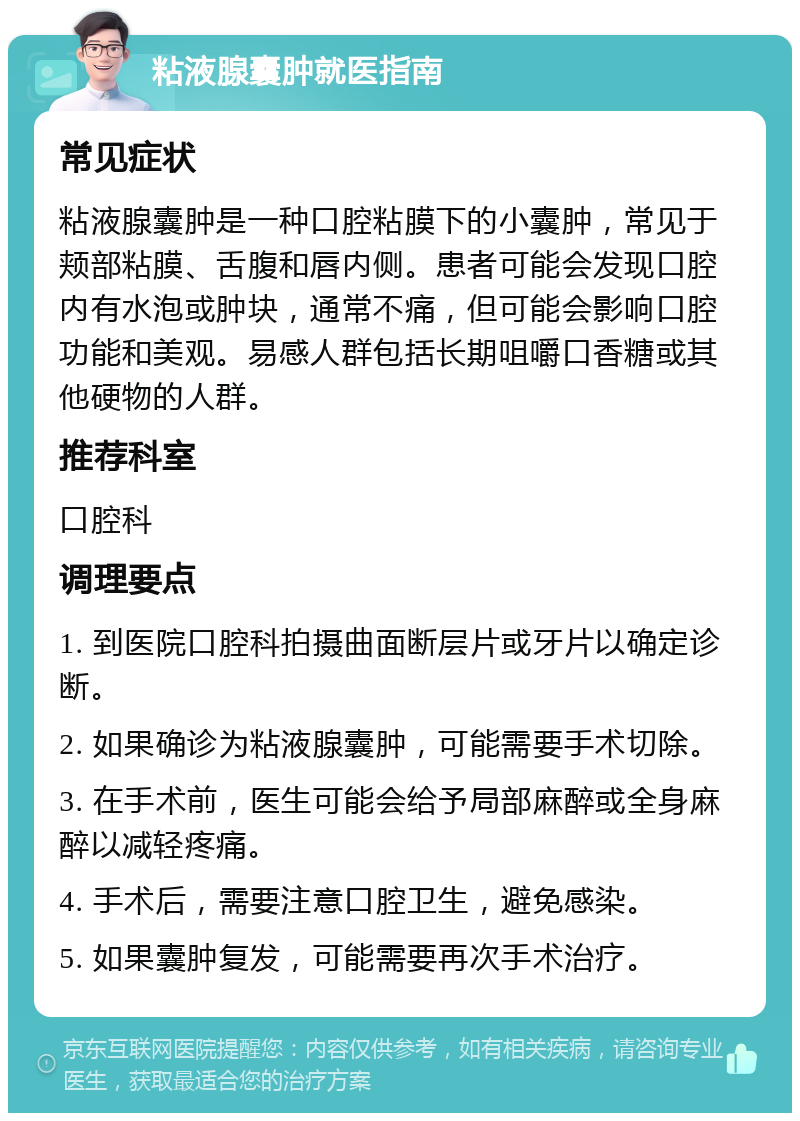 粘液腺囊肿就医指南 常见症状 粘液腺囊肿是一种口腔粘膜下的小囊肿，常见于颊部粘膜、舌腹和唇内侧。患者可能会发现口腔内有水泡或肿块，通常不痛，但可能会影响口腔功能和美观。易感人群包括长期咀嚼口香糖或其他硬物的人群。 推荐科室 口腔科 调理要点 1. 到医院口腔科拍摄曲面断层片或牙片以确定诊断。 2. 如果确诊为粘液腺囊肿，可能需要手术切除。 3. 在手术前，医生可能会给予局部麻醉或全身麻醉以减轻疼痛。 4. 手术后，需要注意口腔卫生，避免感染。 5. 如果囊肿复发，可能需要再次手术治疗。