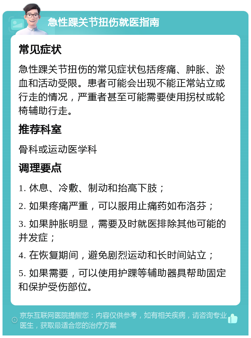 急性踝关节扭伤就医指南 常见症状 急性踝关节扭伤的常见症状包括疼痛、肿胀、淤血和活动受限。患者可能会出现不能正常站立或行走的情况，严重者甚至可能需要使用拐杖或轮椅辅助行走。 推荐科室 骨科或运动医学科 调理要点 1. 休息、冷敷、制动和抬高下肢； 2. 如果疼痛严重，可以服用止痛药如布洛芬； 3. 如果肿胀明显，需要及时就医排除其他可能的并发症； 4. 在恢复期间，避免剧烈运动和长时间站立； 5. 如果需要，可以使用护踝等辅助器具帮助固定和保护受伤部位。