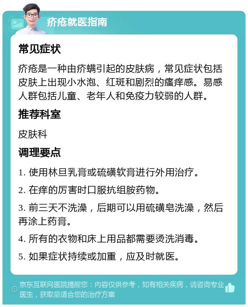 疥疮就医指南 常见症状 疥疮是一种由疥螨引起的皮肤病，常见症状包括皮肤上出现小水泡、红斑和剧烈的瘙痒感。易感人群包括儿童、老年人和免疫力较弱的人群。 推荐科室 皮肤科 调理要点 1. 使用林旦乳膏或硫磺软膏进行外用治疗。 2. 在痒的厉害时口服抗组胺药物。 3. 前三天不洗澡，后期可以用硫磺皂洗澡，然后再涂上药膏。 4. 所有的衣物和床上用品都需要烫洗消毒。 5. 如果症状持续或加重，应及时就医。