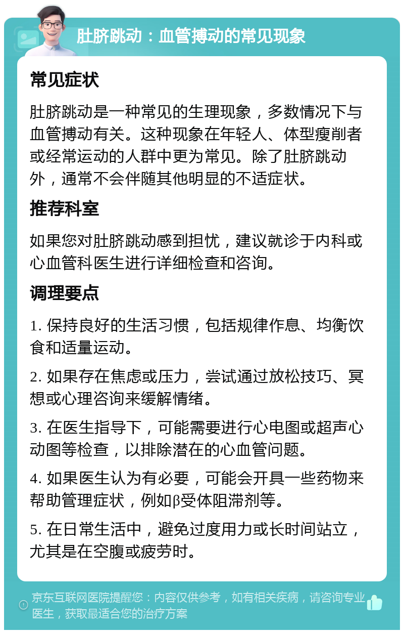 肚脐跳动：血管搏动的常见现象 常见症状 肚脐跳动是一种常见的生理现象，多数情况下与血管搏动有关。这种现象在年轻人、体型瘦削者或经常运动的人群中更为常见。除了肚脐跳动外，通常不会伴随其他明显的不适症状。 推荐科室 如果您对肚脐跳动感到担忧，建议就诊于内科或心血管科医生进行详细检查和咨询。 调理要点 1. 保持良好的生活习惯，包括规律作息、均衡饮食和适量运动。 2. 如果存在焦虑或压力，尝试通过放松技巧、冥想或心理咨询来缓解情绪。 3. 在医生指导下，可能需要进行心电图或超声心动图等检查，以排除潜在的心血管问题。 4. 如果医生认为有必要，可能会开具一些药物来帮助管理症状，例如β受体阻滞剂等。 5. 在日常生活中，避免过度用力或长时间站立，尤其是在空腹或疲劳时。