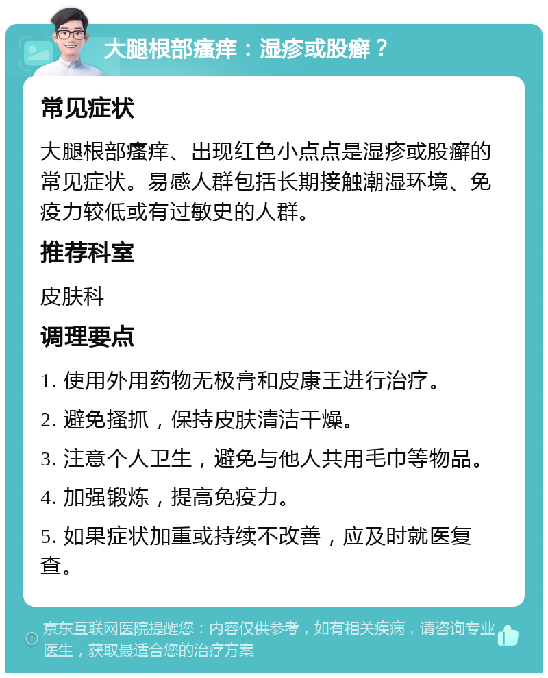 大腿根部瘙痒：湿疹或股癣？ 常见症状 大腿根部瘙痒、出现红色小点点是湿疹或股癣的常见症状。易感人群包括长期接触潮湿环境、免疫力较低或有过敏史的人群。 推荐科室 皮肤科 调理要点 1. 使用外用药物无极膏和皮康王进行治疗。 2. 避免搔抓，保持皮肤清洁干燥。 3. 注意个人卫生，避免与他人共用毛巾等物品。 4. 加强锻炼，提高免疫力。 5. 如果症状加重或持续不改善，应及时就医复查。