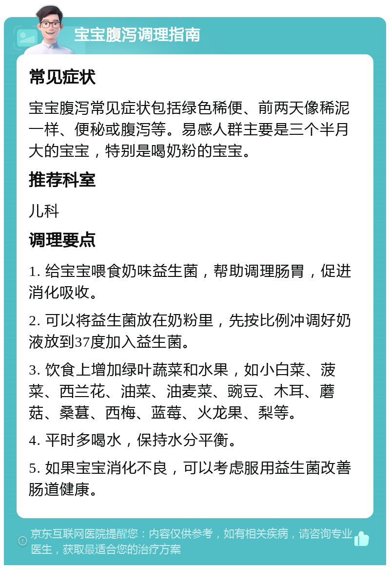 宝宝腹泻调理指南 常见症状 宝宝腹泻常见症状包括绿色稀便、前两天像稀泥一样、便秘或腹泻等。易感人群主要是三个半月大的宝宝，特别是喝奶粉的宝宝。 推荐科室 儿科 调理要点 1. 给宝宝喂食奶味益生菌，帮助调理肠胃，促进消化吸收。 2. 可以将益生菌放在奶粉里，先按比例冲调好奶液放到37度加入益生菌。 3. 饮食上增加绿叶蔬菜和水果，如小白菜、菠菜、西兰花、油菜、油麦菜、豌豆、木耳、蘑菇、桑葚、西梅、蓝莓、火龙果、梨等。 4. 平时多喝水，保持水分平衡。 5. 如果宝宝消化不良，可以考虑服用益生菌改善肠道健康。