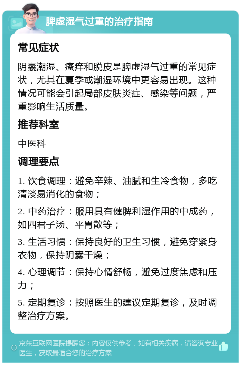 脾虚湿气过重的治疗指南 常见症状 阴囊潮湿、瘙痒和脱皮是脾虚湿气过重的常见症状，尤其在夏季或潮湿环境中更容易出现。这种情况可能会引起局部皮肤炎症、感染等问题，严重影响生活质量。 推荐科室 中医科 调理要点 1. 饮食调理：避免辛辣、油腻和生冷食物，多吃清淡易消化的食物； 2. 中药治疗：服用具有健脾利湿作用的中成药，如四君子汤、平胃散等； 3. 生活习惯：保持良好的卫生习惯，避免穿紧身衣物，保持阴囊干燥； 4. 心理调节：保持心情舒畅，避免过度焦虑和压力； 5. 定期复诊：按照医生的建议定期复诊，及时调整治疗方案。