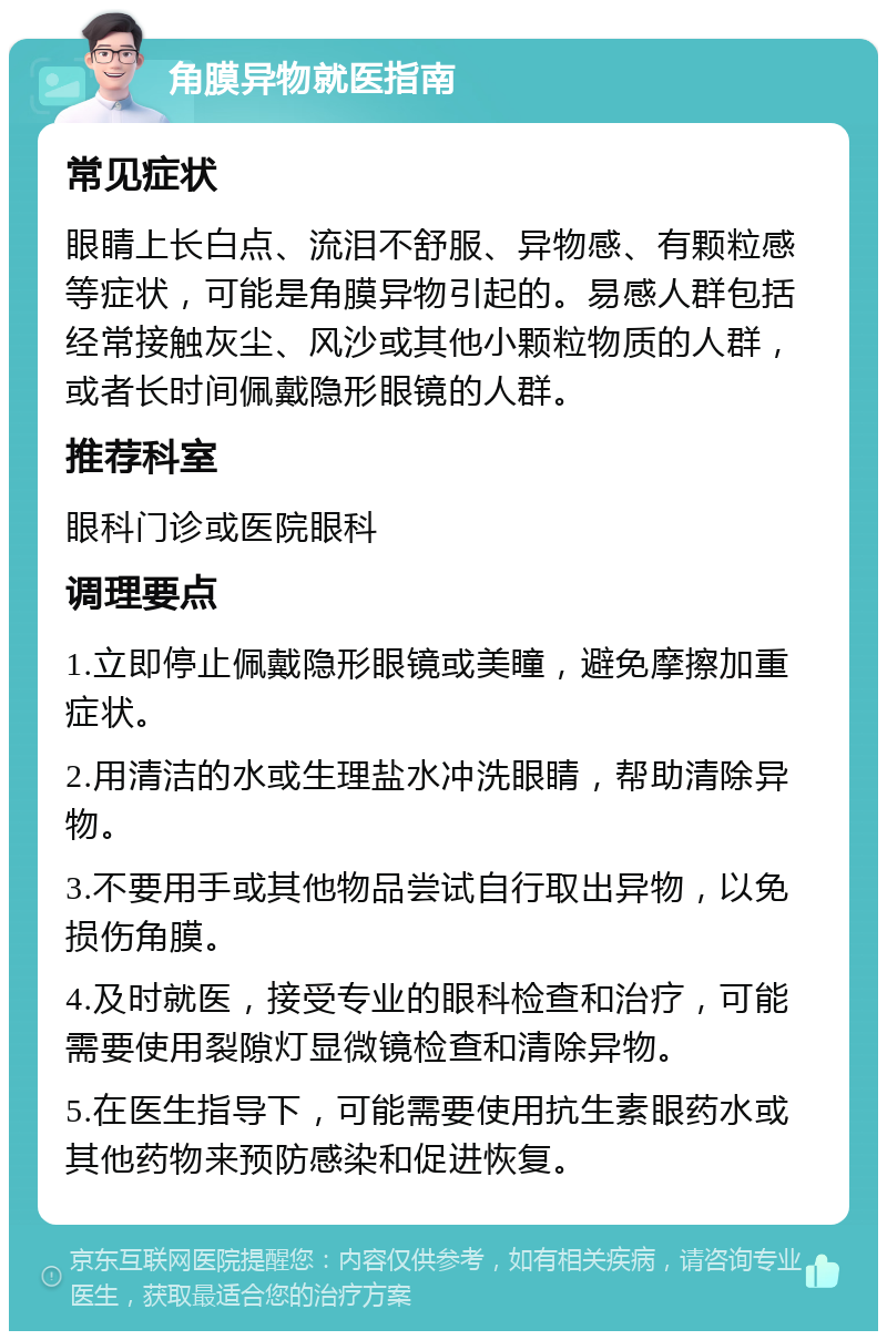 角膜异物就医指南 常见症状 眼睛上长白点、流泪不舒服、异物感、有颗粒感等症状，可能是角膜异物引起的。易感人群包括经常接触灰尘、风沙或其他小颗粒物质的人群，或者长时间佩戴隐形眼镜的人群。 推荐科室 眼科门诊或医院眼科 调理要点 1.立即停止佩戴隐形眼镜或美瞳，避免摩擦加重症状。 2.用清洁的水或生理盐水冲洗眼睛，帮助清除异物。 3.不要用手或其他物品尝试自行取出异物，以免损伤角膜。 4.及时就医，接受专业的眼科检查和治疗，可能需要使用裂隙灯显微镜检查和清除异物。 5.在医生指导下，可能需要使用抗生素眼药水或其他药物来预防感染和促进恢复。