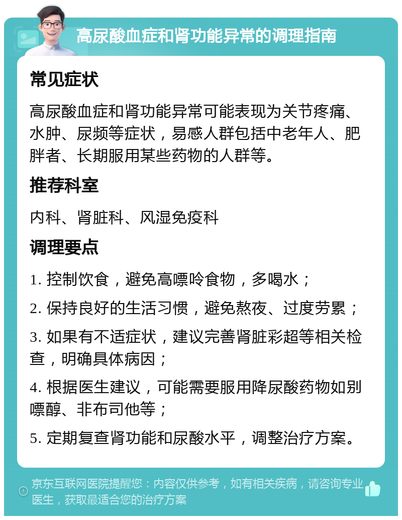 高尿酸血症和肾功能异常的调理指南 常见症状 高尿酸血症和肾功能异常可能表现为关节疼痛、水肿、尿频等症状，易感人群包括中老年人、肥胖者、长期服用某些药物的人群等。 推荐科室 内科、肾脏科、风湿免疫科 调理要点 1. 控制饮食，避免高嘌呤食物，多喝水； 2. 保持良好的生活习惯，避免熬夜、过度劳累； 3. 如果有不适症状，建议完善肾脏彩超等相关检查，明确具体病因； 4. 根据医生建议，可能需要服用降尿酸药物如别嘌醇、非布司他等； 5. 定期复查肾功能和尿酸水平，调整治疗方案。