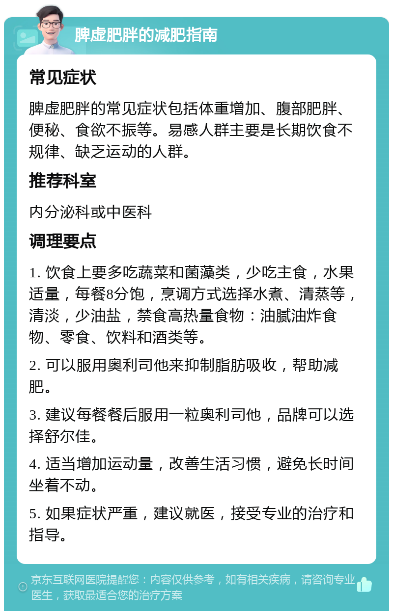 脾虚肥胖的减肥指南 常见症状 脾虚肥胖的常见症状包括体重增加、腹部肥胖、便秘、食欲不振等。易感人群主要是长期饮食不规律、缺乏运动的人群。 推荐科室 内分泌科或中医科 调理要点 1. 饮食上要多吃蔬菜和菌藻类，少吃主食，水果适量，每餐8分饱，烹调方式选择水煮、清蒸等，清淡，少油盐，禁食高热量食物：油腻油炸食物、零食、饮料和酒类等。 2. 可以服用奥利司他来抑制脂肪吸收，帮助减肥。 3. 建议每餐餐后服用一粒奥利司他，品牌可以选择舒尔佳。 4. 适当增加运动量，改善生活习惯，避免长时间坐着不动。 5. 如果症状严重，建议就医，接受专业的治疗和指导。