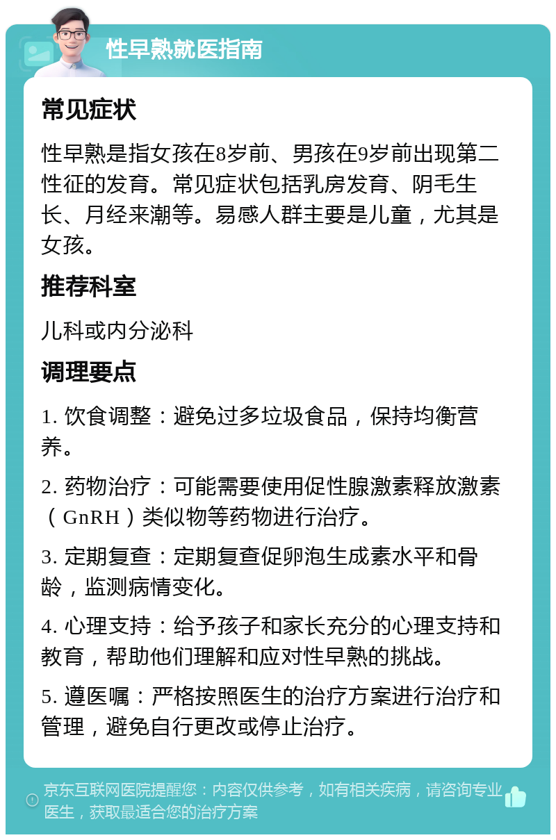 性早熟就医指南 常见症状 性早熟是指女孩在8岁前、男孩在9岁前出现第二性征的发育。常见症状包括乳房发育、阴毛生长、月经来潮等。易感人群主要是儿童，尤其是女孩。 推荐科室 儿科或内分泌科 调理要点 1. 饮食调整：避免过多垃圾食品，保持均衡营养。 2. 药物治疗：可能需要使用促性腺激素释放激素（GnRH）类似物等药物进行治疗。 3. 定期复查：定期复查促卵泡生成素水平和骨龄，监测病情变化。 4. 心理支持：给予孩子和家长充分的心理支持和教育，帮助他们理解和应对性早熟的挑战。 5. 遵医嘱：严格按照医生的治疗方案进行治疗和管理，避免自行更改或停止治疗。