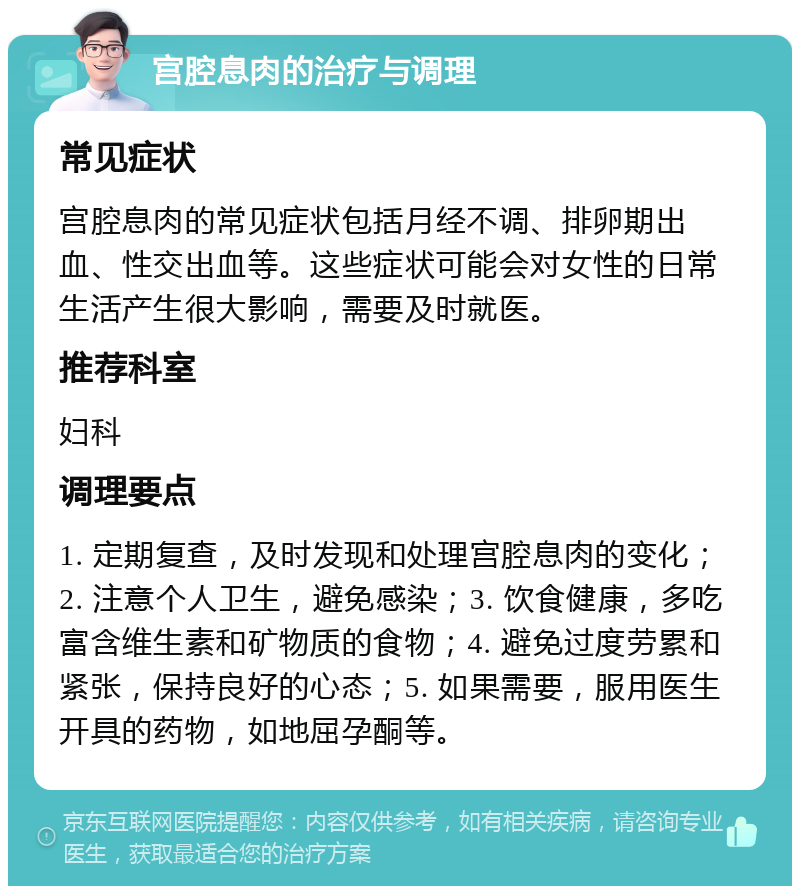 宫腔息肉的治疗与调理 常见症状 宫腔息肉的常见症状包括月经不调、排卵期出血、性交出血等。这些症状可能会对女性的日常生活产生很大影响，需要及时就医。 推荐科室 妇科 调理要点 1. 定期复查，及时发现和处理宫腔息肉的变化；2. 注意个人卫生，避免感染；3. 饮食健康，多吃富含维生素和矿物质的食物；4. 避免过度劳累和紧张，保持良好的心态；5. 如果需要，服用医生开具的药物，如地屈孕酮等。