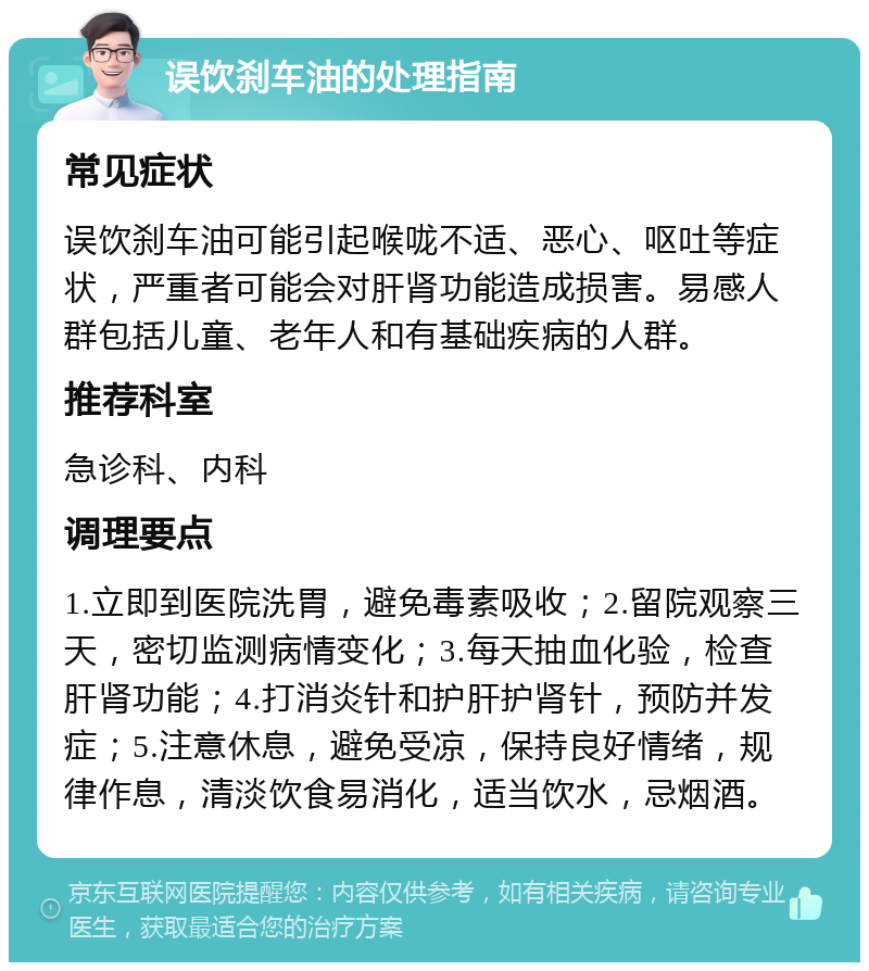 误饮刹车油的处理指南 常见症状 误饮刹车油可能引起喉咙不适、恶心、呕吐等症状，严重者可能会对肝肾功能造成损害。易感人群包括儿童、老年人和有基础疾病的人群。 推荐科室 急诊科、内科 调理要点 1.立即到医院洗胃，避免毒素吸收；2.留院观察三天，密切监测病情变化；3.每天抽血化验，检查肝肾功能；4.打消炎针和护肝护肾针，预防并发症；5.注意休息，避免受凉，保持良好情绪，规律作息，清淡饮食易消化，适当饮水，忌烟酒。