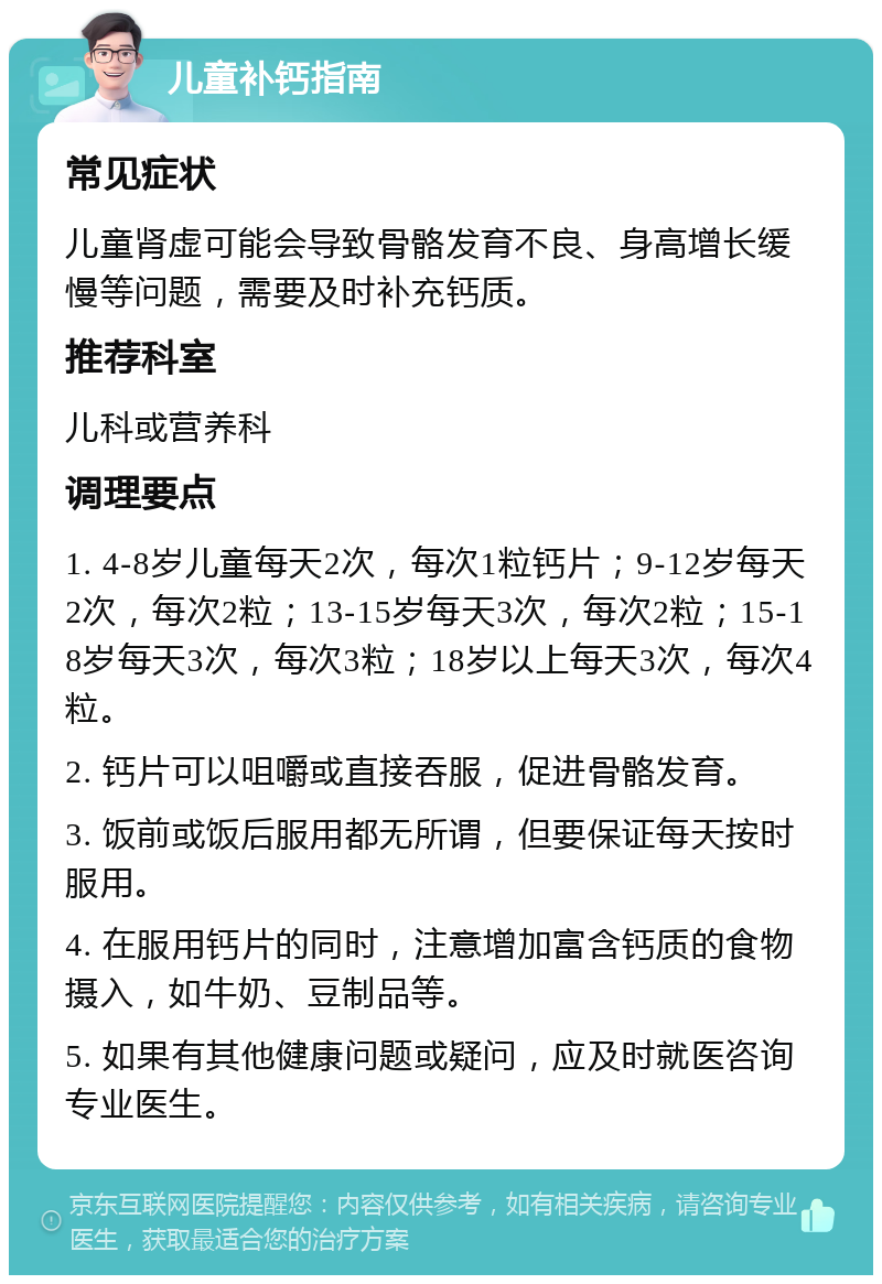 儿童补钙指南 常见症状 儿童肾虚可能会导致骨骼发育不良、身高增长缓慢等问题，需要及时补充钙质。 推荐科室 儿科或营养科 调理要点 1. 4-8岁儿童每天2次，每次1粒钙片；9-12岁每天2次，每次2粒；13-15岁每天3次，每次2粒；15-18岁每天3次，每次3粒；18岁以上每天3次，每次4粒。 2. 钙片可以咀嚼或直接吞服，促进骨骼发育。 3. 饭前或饭后服用都无所谓，但要保证每天按时服用。 4. 在服用钙片的同时，注意增加富含钙质的食物摄入，如牛奶、豆制品等。 5. 如果有其他健康问题或疑问，应及时就医咨询专业医生。