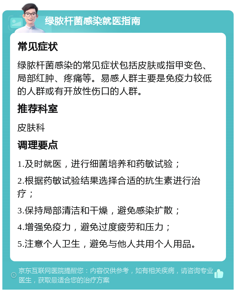 绿脓杆菌感染就医指南 常见症状 绿脓杆菌感染的常见症状包括皮肤或指甲变色、局部红肿、疼痛等。易感人群主要是免疫力较低的人群或有开放性伤口的人群。 推荐科室 皮肤科 调理要点 1.及时就医，进行细菌培养和药敏试验； 2.根据药敏试验结果选择合适的抗生素进行治疗； 3.保持局部清洁和干燥，避免感染扩散； 4.增强免疫力，避免过度疲劳和压力； 5.注意个人卫生，避免与他人共用个人用品。