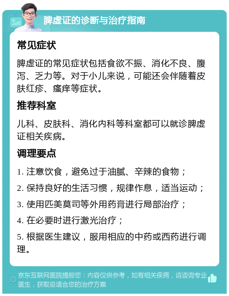 脾虚证的诊断与治疗指南 常见症状 脾虚证的常见症状包括食欲不振、消化不良、腹泻、乏力等。对于小儿来说，可能还会伴随着皮肤红疹、瘙痒等症状。 推荐科室 儿科、皮肤科、消化内科等科室都可以就诊脾虚证相关疾病。 调理要点 1. 注意饮食，避免过于油腻、辛辣的食物； 2. 保持良好的生活习惯，规律作息，适当运动； 3. 使用匹美莫司等外用药膏进行局部治疗； 4. 在必要时进行激光治疗； 5. 根据医生建议，服用相应的中药或西药进行调理。