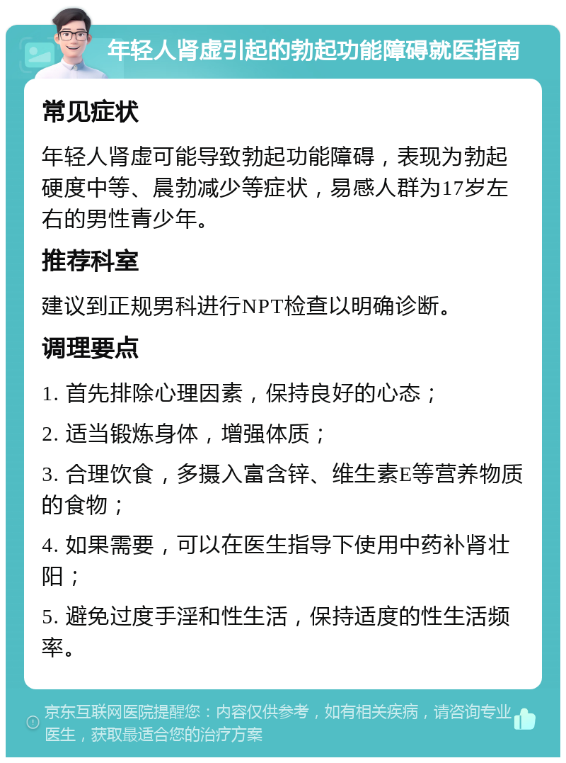 年轻人肾虚引起的勃起功能障碍就医指南 常见症状 年轻人肾虚可能导致勃起功能障碍，表现为勃起硬度中等、晨勃减少等症状，易感人群为17岁左右的男性青少年。 推荐科室 建议到正规男科进行NPT检查以明确诊断。 调理要点 1. 首先排除心理因素，保持良好的心态； 2. 适当锻炼身体，增强体质； 3. 合理饮食，多摄入富含锌、维生素E等营养物质的食物； 4. 如果需要，可以在医生指导下使用中药补肾壮阳； 5. 避免过度手淫和性生活，保持适度的性生活频率。